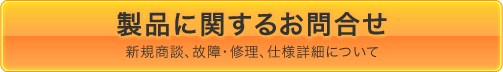 製品に関するお問い合わせ 新規商談、故障・修理、仕様詳細について